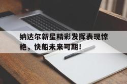 关于纳达尔新星精彩发挥表现惊艳，快船未来可期！的信息